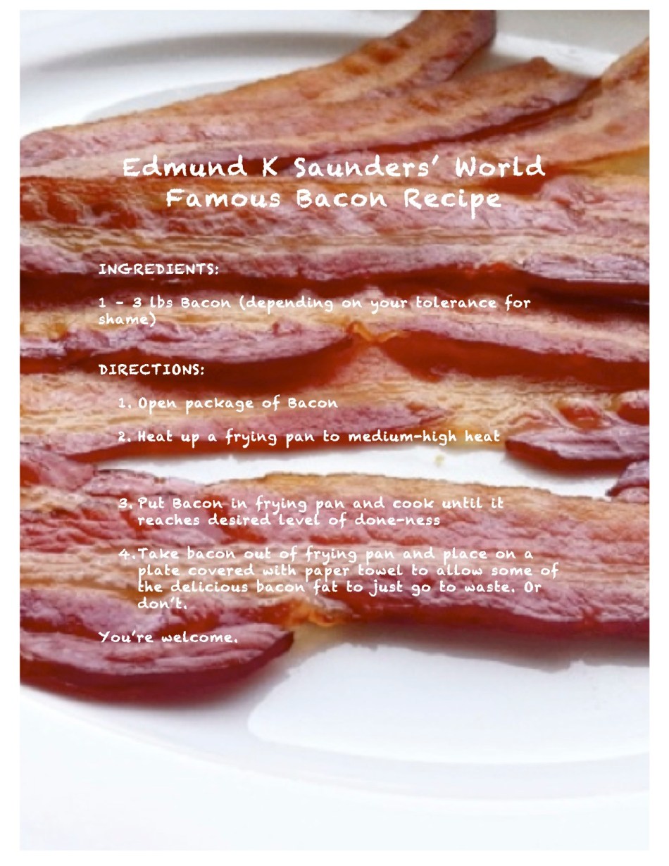 Because I love bacon, and I think you should love it too, I give this recipe, which has been in my family for generations, as my gift to you. May you do it justice. 